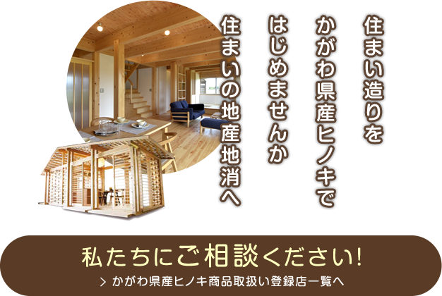 「住まい造りを　かがわ県産ヒノキではじめませんか　住まいの地産地消へ」私たちにご相談ください！かがわ県産ヒノキ商品取扱い登録店一覧へ